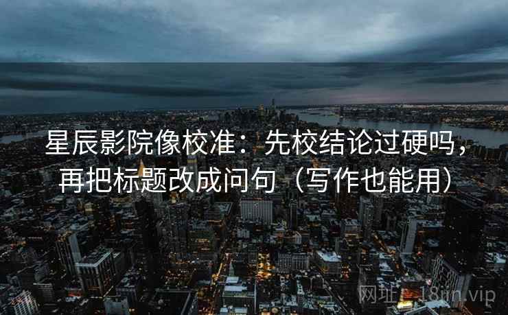 星辰影院像校准：先校结论过硬吗，再把标题改成问句（写作也能用）