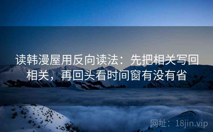 读韩漫屋用反向读法：先把相关写回相关，再回头看时间窗有没有省