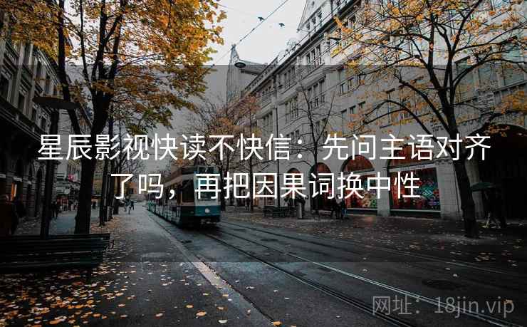 星辰影视快读不快信：先问主语对齐了吗，再把因果词换中性