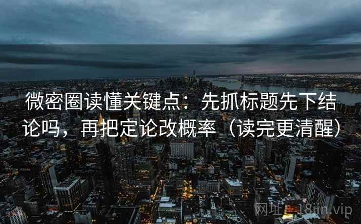 微密圈读懂关键点：先抓标题先下结论吗，再把定论改概率（读完更清醒）