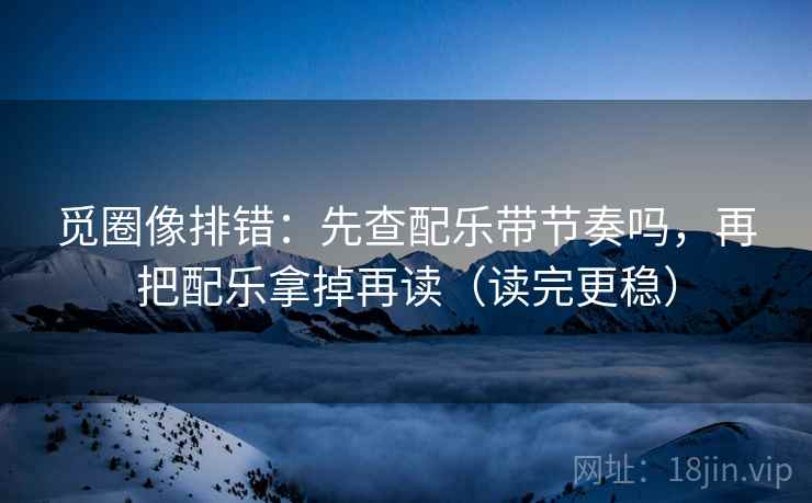 觅圈像排错：先查配乐带节奏吗，再把配乐拿掉再读（读完更稳）
