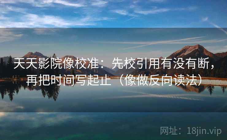 天天影院像校准：先校引用有没有断，再把时间写起止（像做反向读法）