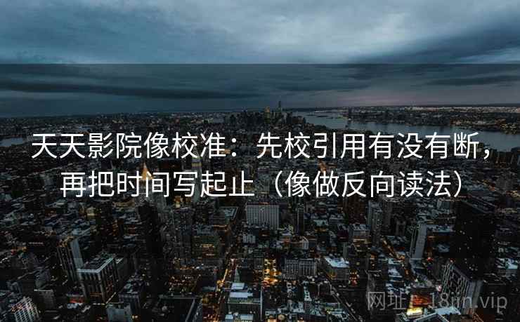 天天影院像校准：先校引用有没有断，再把时间写起止（像做反向读法）