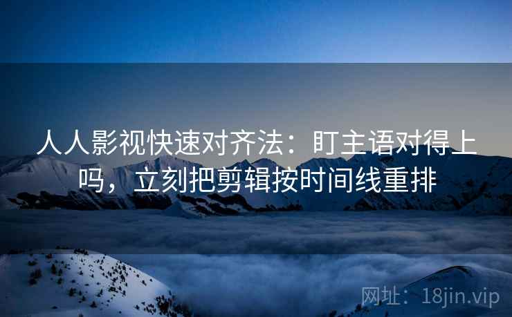 人人影视快速对齐法：盯主语对得上吗，立刻把剪辑按时间线重排