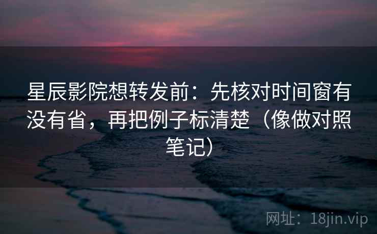 星辰影院想转发前：先核对时间窗有没有省，再把例子标清楚（像做对照笔记）