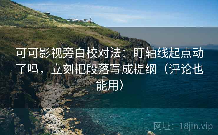 可可影视旁白校对法：盯轴线起点动了吗，立刻把段落写成提纲（评论也能用）