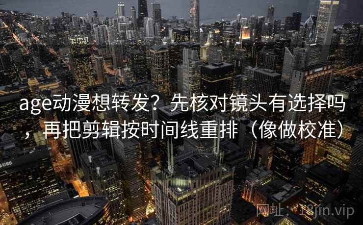 age动漫想转发？先核对镜头有选择吗，再把剪辑按时间线重排（像做校准）