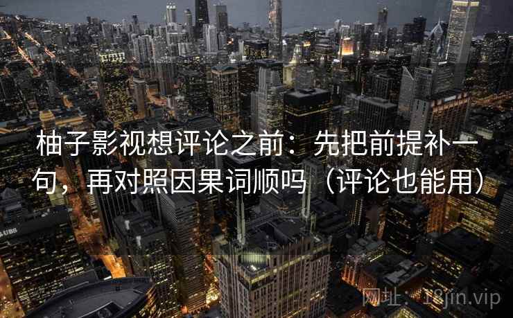 柚子影视想评论之前：先把前提补一句，再对照因果词顺吗（评论也能用）
